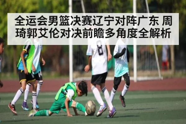 全运会男篮决赛辽宁对阵广东 周琦郭艾伦对决前瞻多角度全解析(www.c7c7.app.com)